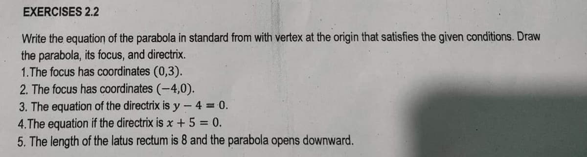 EXERCISES 2.2
Write the equation of the parabola in standard from with vertex at the origin that satisfies the given conditions. Draw
the parabola, its focus, and directrix.
1.The focus has coordinates (0,3).
2. The focus has coordinates (-4,0).
3. The equation of the directrix is y-4 = 0.
4.The equation if the directrix is x + 5 = 0.
5. The length of the latus rectum is 8 and the parabola opens downward.