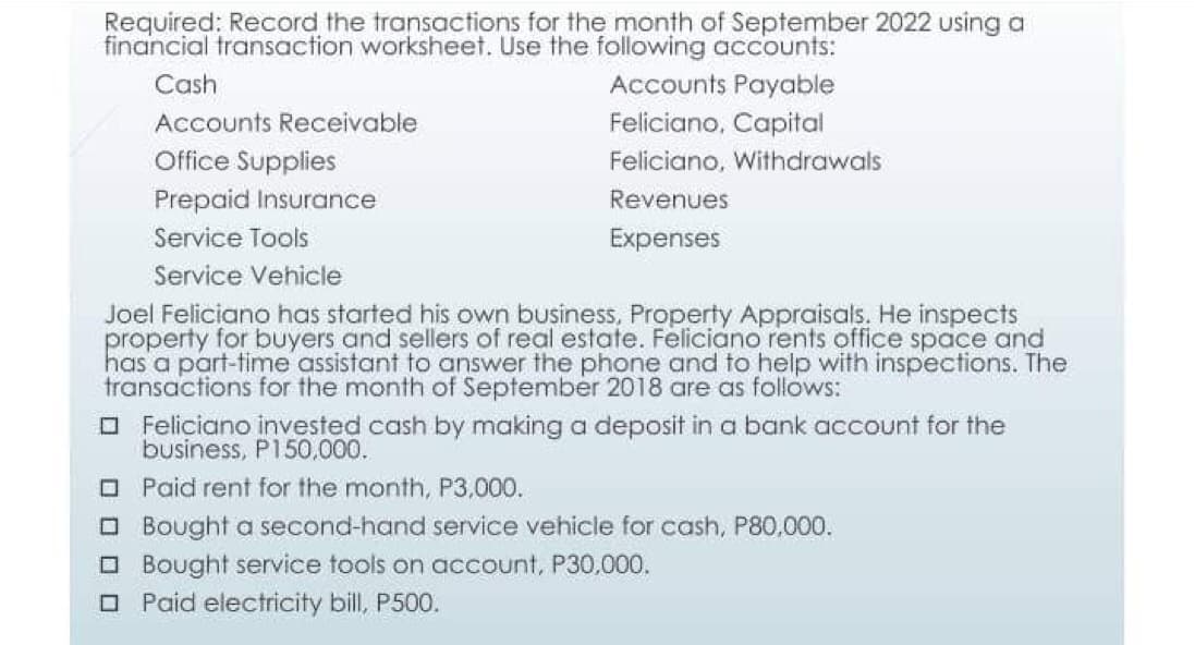 Required: Record the transactions for the month of September 2022 using a
financial transaction worksheet. Use the following accounts:
Cash
Accounts Receivable
Office Supplies
Prepaid Insurance
Service Tools
Service Vehicle
Joel Feliciano has started his own business, Property Appraisals. He inspects
property for buyers and sellers of real estate. Feliciano rents office space and
has a part-time assistant to answer the phone and to help with inspections. The
transactions for the month of September 2018 are as follows:
Accounts Payable
Feliciano, Capital
Feliciano, Withdrawals
Revenues
Expenses
Feliciano invested cash by making a deposit in a bank account for the
business, P150,000.
☐Paid rent for the month, P3,000.
□Bought a second-hand service vehicle for cash, P80,000.
Bought service tools on account, P30,000.
Paid electricity bill, P500.