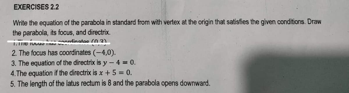 EXERCISES 2.2
Write the equation of the parabola in standard from with vertex at the origin that satisfies the given conditions. Draw
the parabola, its focus, and directrix.
L--
1. The us a coordinatos (03)
2. The focus has coordinates (-4,0).
3. The equation of the directrix is y-4 = 0.
4.The equation if the directrix is x + 5 = 0.
5. The length of the latus rectum is 8 and the parabola opens downward.
