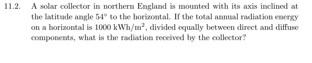 11.2.
A solar collector in northern England is mounted with its axis inclined at
the latitude angle 54° to the horizontal. If the total annual radiation energy
on a horizontal is 1000 kWh/m², divided equally between direct and diffuse
components, what is the radiation received by the collector?