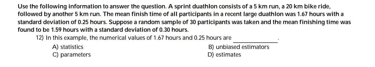Use the following information to answer the question. A sprint duathlon consists of a 5 km run, a 20 km bike ride,
followed by another 5 km run. The mean finish time of all participants in a recent large duathlon was 1.67 hours with a
standard deviation of 0.25 hours. Suppose a random sample of 30 participants was taken and the mean finishing time was
found to be 1.59 hours with a standard deviation of 0.30 hours.
12) In this example, the numerical values of 1.67 hours and 0.25 hours are
A) statistics
C) parameters
B) unbiased estimators
D) estimates
