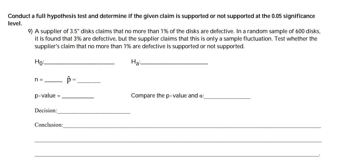 Conduct a full hypothesis test and determine if the given claim is supported or not supported at the 0.05 significance
level.
9) A supplier of 3.5" disks claims that no more than 1% of the disks are defective. In a random sample of 600 disks,
it is found that 3% are defective, but the supplier claims that this is only a sample fluctuation. Test whether the
supplier's claim that no more than 1% are defective is supported or not supported.
Но
На
n =
%3D
p-value
Compare the p-value and a:
Decision:
Conclusion:
