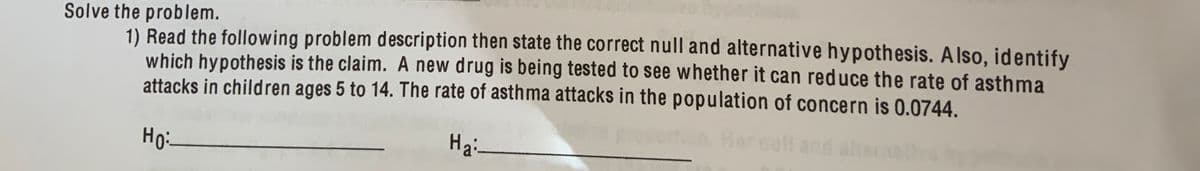 Solve the problem.
1) Read the following problem description then state the correct null and alternative hypothesis. AIso, identify
which hypothesis is the claim. A new drug is being tested to see whether it can reduce the rate of asthma
attacks in children ages 5 to 14. The rate of asthma attacks in the population of concern is 0.0744.
Her nall and ateran
Ho:
Hai-
