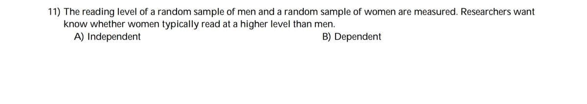 11) The reading level of a random sample of men and a random sample of women are measured. Researchers want
know whether women typically read at a higher level than men.
A) Independent
B) Dependent
