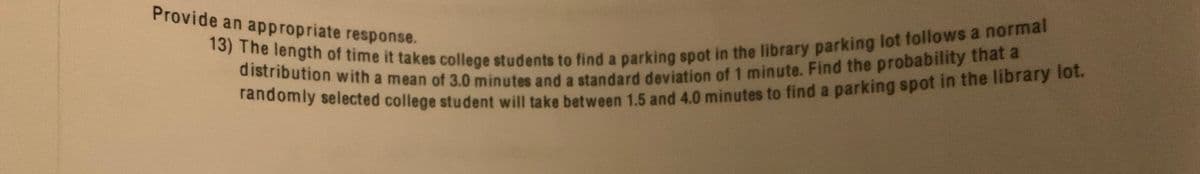 distribution with a mean of 3.0 minutes and a standard deviation of 1 minute. Find the probability that a
Provide an appropriate response.
randomly selected college student will take between 15 and 4.0 minutes to find a parking spot in the library o.
