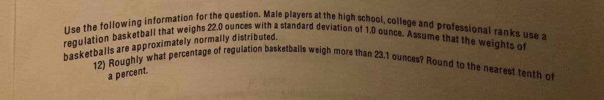 Use the following information for the question. Male players at the high school, college and professional ranks use a
12) Roughly what percentage of regulation basketballs weigh more than 23.1 ounces? Round to the nearest tenth of
regulation basketball that weighs 22.0 ounces with a standard deviation of 1.0 ounce. Assume that the weights of
a percent.
