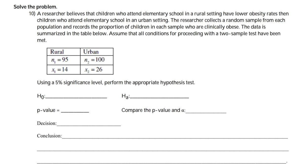 Solve the problem.
10) A researcher believes that children who attend elementary school in a rural setting have lower obesity rates then
children who attend elementary school in an urban setting. The researcher collects a random sample from each
population and records the proportion of children in each sample who are clinically obese. The data is
summarized in the table below. Assume that all conditions for proceeding with a two-sample test have been
met.
Rural
Urban
n, = 95
Xx =14
n, = 100
X = 26
%3D
Using a 5% significance level, perform the appropriate hypothesis test.
Ho:
Ha:-
p-value
Compare the p-value and a:
Decision:
Conclusion:
