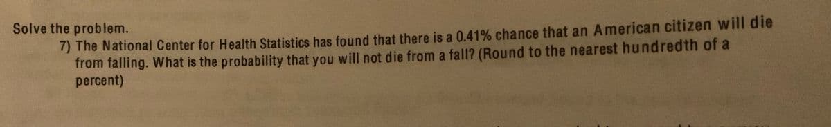 Solve the problem.
n The National Center for Health Statistics has found that there is a 0.41% chance that an American citizen will die
from falling. What is the probability that you will not die from a fall? (Round to the nearest hundredth of a
percent)
