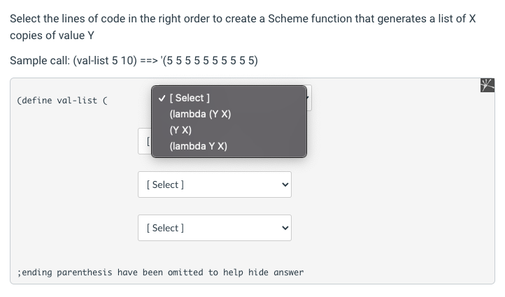 Select the lines of code in the right order to create a Scheme function that generates a list of X
copies of value Y
Sample call: (val-list 5 10) ==> (5 5 5 5 5555 5 5)
(define val-list (
v [ Select ]
(lambda (Y X)
(Y X)
[
(lambda Y X)
[ Select ]
[ Select ]
;ending parenthesis have been omitted to help hide answer
