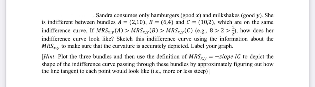 Sandra consumes only hamburgers (good x) and milkshakes (good y). She
is indifferent between bundles A = (2,10), B = (6,4) and C = (10,2), which are on the same
indifference curve. If MRSx,y (A) > MRSx,y (B) > MRSx,y (C) (e.g., 8>2>), how does her
indifference curve look like? Sketch this indifference curve using the information about the
MRSx,y to make sure that the curvature is accurately depicted. Label your graph.
[Hint: Plot the three bundles and then use the definition of MRSxy=-slope IC to depict the
shape of the indifference curve passing through these bundles by approximately figuring out how
the line tangent to each point would look like (i.e., more or less steep)]
