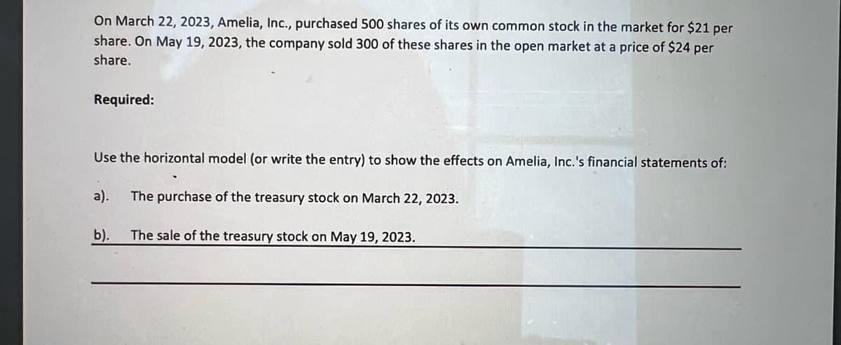 On March 22, 2023, Amelia, Inc., purchased 500 shares of its own common stock in the market for $21 per
share. On May 19, 2023, the company sold 300 of these shares in the open market at a price of $24 per
share.
Required:
Use the horizontal model (or write the entry) to show the effects on Amelia, Inc.'s financial statements of:
a). The purchase of the treasury stock on March 22, 2023.
The sale of the treasury stock on May 19, 2023.
b).