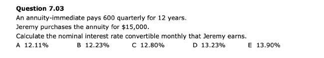 Question 7.03
An annuity-immediate
Jeremy purchases the annuity for $15,000.
Calculate the nominal interest rate convertible monthly that Jeremy earns.
A 12.11%
C 12.80%
B 12.23%
D 13.23%
pays 600 quarterly for 12 years.
E 13.90%