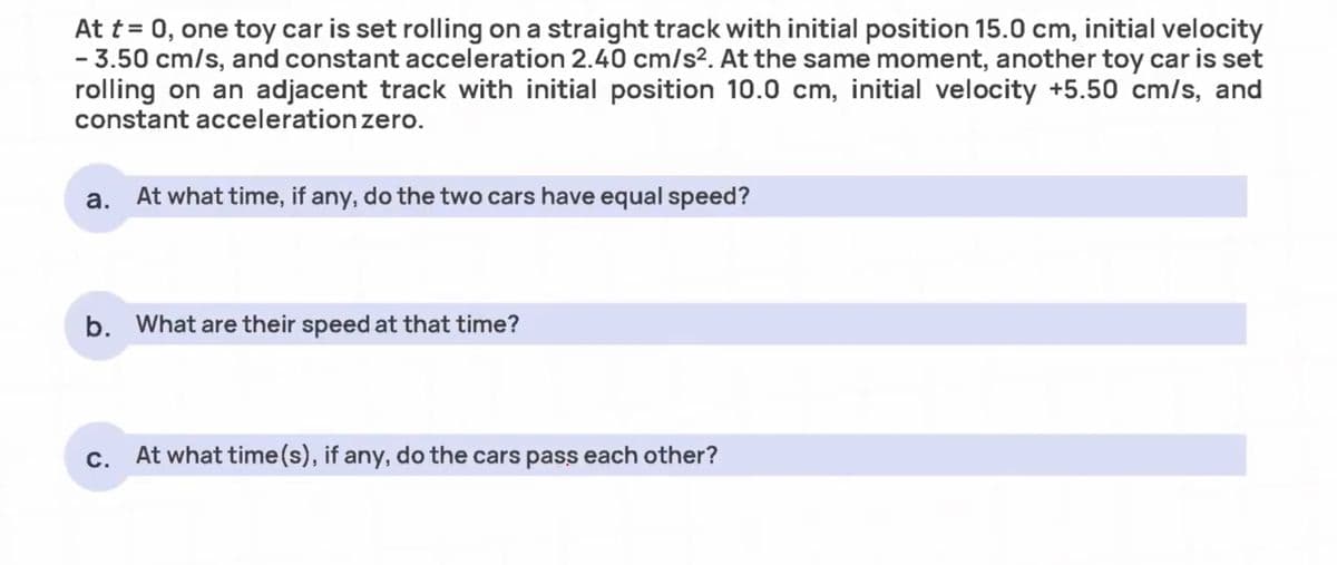 At t = 0, one toy car is set rolling on a straight track with initial position 15.0 cm, initial velocity
- 3.50 cm/s, and constant acceleration 2.40 cm/s². At the same moment, another toy car is set
rolling on an adjacent track with initial position 10.0 cm, initial velocity +5.50 cm/s, and
constant acceleration zero.
a. At what time, if any, do the two cars have equal speed?
b. What are their speed at that time?
c. At what time(s), if any, do the cars pass each other?
