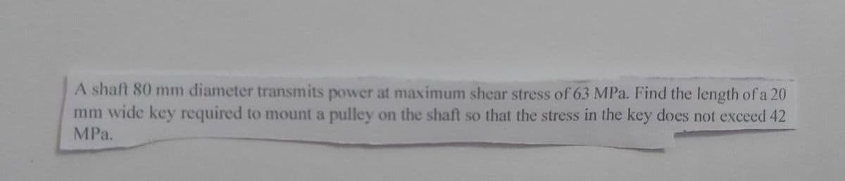 A shaft 80 mm diameter transmits power at maximum shear stress of 63 MPa. Find the length of a 20
mm wide key required to mount a pulley on the shaft so that the stress in the key does not exceed 42
MPа.
