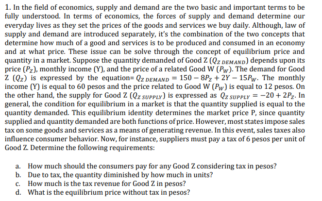 1. In the field of economics, supply and demand are the two basic and important terms to be
fully understood. In terms of economics, the forces of supply and demand determine our
everyday lives as they set the prices of the goods and services we buy daily. Although, law of
supply and demand are introduced separately, it's the combination of the two concepts that
determine how much of a good and services is to be produced and consumed in an economy
and at what price. These issue can be solve through the concept of equilibrium price and
quantity in a market. Suppose the quantity demanded of Good Z (Qz demanD) depends upon its
price (Pz), monthly income (Y), and the price of a related Good W (Pw). The demand for Good
Z (Qz) is expressed by the equation= Qz demand = 150 – 8Pz + 2Y – 15PW. The monthly
income (Y) is equal to 60 pesos and the price related to Good W (Pw) is equal to 12 pesos. On
the other hand, the supply for Good Z (Qz supPLy) is expressed as Qz SUPPLY = -20 + 2Pz. In
general, the condition for equilibrium in a market is that the quantity supplied is equal to the
quantity demanded. This equilibrium identity determines the market price P, since quantity
supplied and quantity demanded are both functions of price. However, most states impose sales
tax on some goods and services as a means of generating revenue. In this event, sales taxes also
influence consumer behavior. Now, for instance, suppliers must pay a tax of 6 pesos per unit of
Good Z. Determine the following requirements:
a. How much should the consumers pay for any Good Z considering tax in pesos?
b. Due to tax, the quantity diminished by how much in units?
c. How much is the tax revenue for Good Z in pesos?
d. What is the equilibrium price without tax in pesos?
