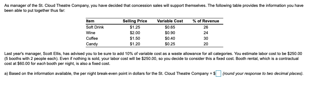 As manager of the St. Cloud Theatre Company, you have decided that concession sales will support themselves. The following table provides the information you have
been able to put together thus far:
Item
Selling Price
Variable Cost
% of Revenue
Soft Drink
$1.25
$0.65
26
Wine
$2.00
$0.90
24
Coffee
$1.50
$0.40
30
Candy
$1.20
$0.25
20
Last year's manager, Scott Ellis, has advised you to be sure to add 10% of variable cost as a waste allowance for all categories. You estimate labor cost to be $250.00
(5 booths with 2 people each). Even if nothing is sold, your labor cost will be $250.00, so you decide to consider this a fixed cost. Booth rental, which is a contractual
cost at $60.00 for each booth per night,
also a fixed cost.
a) Based on the information available, the per night break-even point in dollars for the St. Cloud Theatre Company = $ (round your response to two decimal places).
