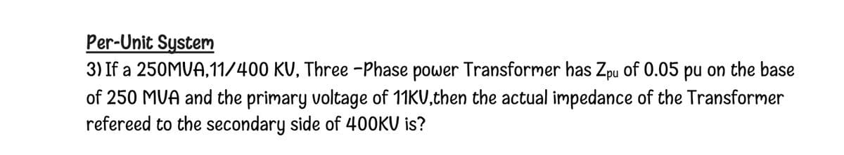 Per-Unit System
3) If a 250MUA,11/400 KU, Three -Phase power Transformer has Zpu of 0.05 pu on the base
of 250 MVA and the primary voltage of 11KU,then the actual impedance of the Transformer
refereed to the secondary side of 400KV is?
