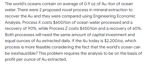 The world's oceans contain on average of 0.9 oz of Au /ton of ocean
water. There were 2 proposed novel process in mineral extraction to
recover the Au and they were compared using Engineering Economic
Analysis. Process X costs $600/ton of ocean water processed and a
recovery of 90%, while Process Z costs $450/ton and a recovery of 60%.
Both processes will need the same amount of capital investment and
equal ounces of Au extracted daily. If the Au today is $2,200/oz, which
process is more feasible considering the fact that the world's ocean can
be inexhaustible? This problem requires the analysis to be on the basis of
profit per ounce of Au extracted.
