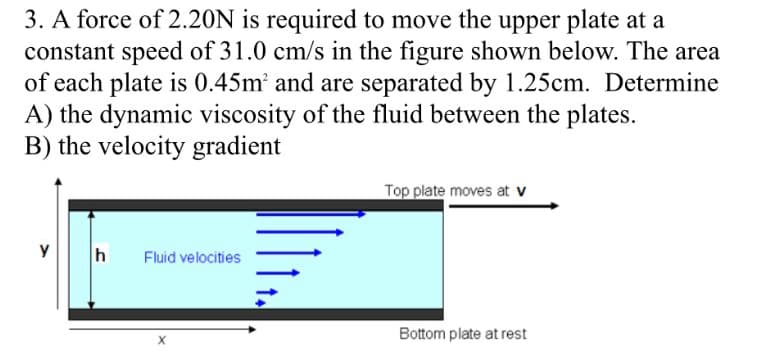 3. A force of 2.20N is required to move the upper plate at a
constant speed of 31.0 cm/s in the figure shown below. The area
of each plate is 0.45m' and are separated by 1.25cm. Determine
A) the dynamic viscosity of the fluid between the plates.
B) the velocity gradient
Top plate moves at v
h
Fluid velocities
Bottom plate at rest
