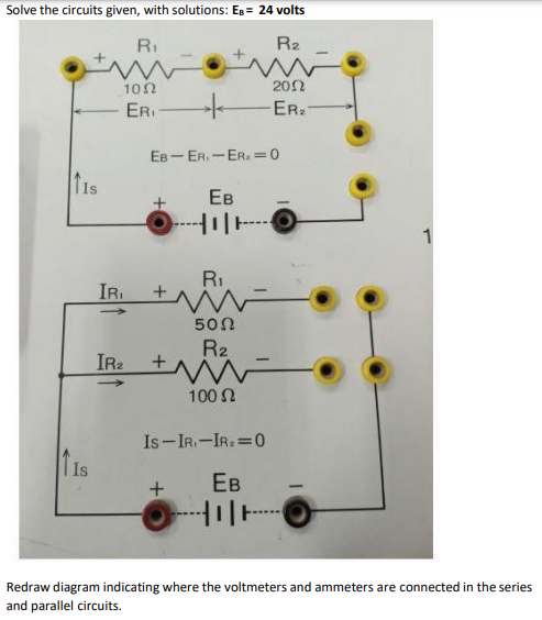 Solve the circuits given, with solutions: EB = 24 volts
RI
R2
202
ER.
10n
ER
EB- ER. - ER.=0
Ев
1
R.
IR.
50Ω
R2
IR +W
100 N
Is-IR.-IR: 0
T Is
Ев
Redraw diagram indicating where the voltmeters and ammeters are connected in the series
and parallel circuits.
