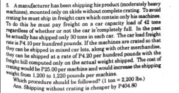 Ans. Shipping without crating is cheaper by P404.80
5. Amanufacturer has been shipping his product (moderately heavy
machines), mounted only on skids without complete crating. To avoid
crating he must ship in freight cars which contain only his machines.
To do this he must pay freight on a car capacity load of 42 tons
regardless of whether or not the car is'completely full. In the past
Which procedure should be followed? (1 ton = 2,200 lbs.)
crating would be P25.00 per machine and would increase the shipping
weight from 1,200 to 1,220 pounds per machine.
e actually has shipped only 30 tons in each car. The car load freight
rate is P4.10 per hundred pounds. If the machines are crated so that
ey can be shipped in mixed car lots, along with other merchandise,
hey can be shipped at a rate of P4.20 per hundred pounds with the
Treight bill computed only on the actual weight shipped. The cost of
crating would be P25.00 per machine and would increase the shipping
