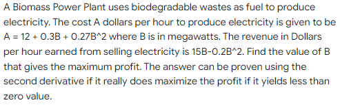 A Biomass Power Plant uses biodegradable wastes as fuel to produce
electricity. The cost A dollars per hour to produce electricity is given to be
A = 12 + 0.3B + 0.27B^2 where B is in megawatts. The revenue in Dollars
per hour earned from selling electricity is 15B-0.2B^2. Find the value of B
that gives the maximum profit. The answer can be proven using the
second derivative if it really does maximize the profit if it yields less than
zero value.
