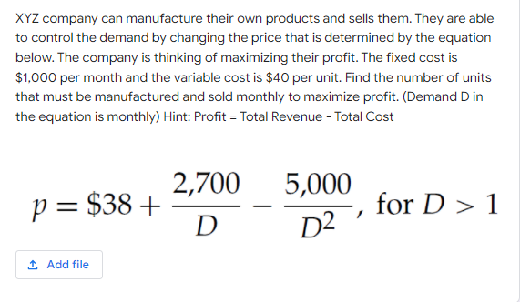 XYZ company can manufacture their own products and sells them. They are able
to control the demand by changing the price that is determined by the equation
below. The company is thinking of maximizing their profit. The fixed cost is
$1,000 per month and the variable cost is $40 per unit. Find the number of units
that must be manufactured and sold monthly to maximize profit. (Demand D in
the equation is monthly) Hint: Profit = Total Revenue - Total Cost
2,700
5,000
p = $38 +
D
for D > 1
D2
1 Add file
