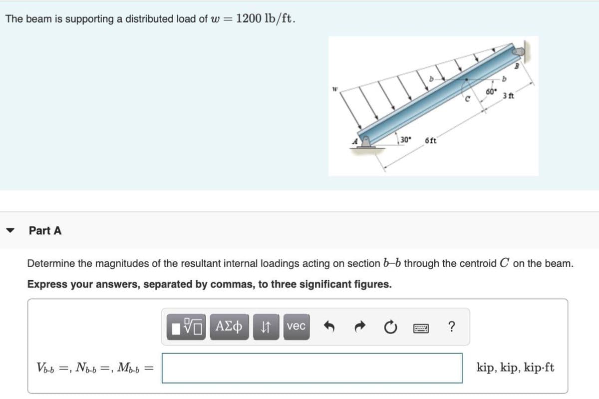 The beam is supporting a distributed load of w = 1200 lb/ft.
b.
60.
3 ft
30
6ft
Part A
Determine the magnitudes of the resultant internal loadings acting on section b-b through the centroid C on the beam.
Express your answers, separated by commas, to three significant figures.
vec
?
Vab =, Nob =, Mpb
%3D
kip, kip, kip-ft
