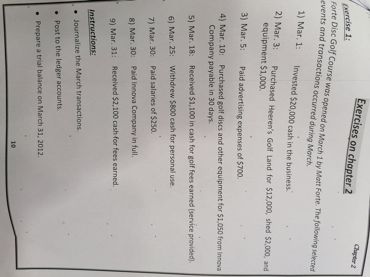 Exercises on chapter 2
Chapter 2
Exercise 1:
Forte Disc Golf Course was opened on March 1 by Matt Forte. The following selected
events and transactions occurred during March.
1) Mar. 1: Invested $20,000 cash in the business.
2) Mar. 3:
Purchased Heeren's Golf Land for $12,000, shed $2,000, and
equipment $1,000.
3) Mar. 5: Paid advertising expenses of $700.
4) Mar. 10: Purchased golf discs and other equipment for $1,050 from Innova
Company payable in 30 days.
5) Mar. 18: Received $1,100 in cash for golf fees earned (service provided).
6) Mar. 25: Withdrew $800 cash for personal use.
7) Mar. 30: Paid salaries of $250.
8) Mar. 30: Paid Innova Company in full.
9) Mar. 31: Received $2,100 cash for fees earned.
Instructions:
• Journalize the March transactions.
• Post to the ledger accounts.
• Prepare a trial balance on March 31, 2012.
10
