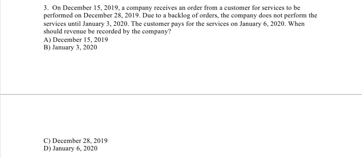 3. On December 15, 2019, a company receives an order from a customer for services to be
performed on December 28, 2019. Due to a backlog of orders, the company does not perform the
services until January 3, 2020. The customer pays for the services on January 6, 2020. When
should revenue be recorded by the company?
A) December 15, 2019
B) January 3, 2020
C) December 28, 2019
D) January 6, 2020