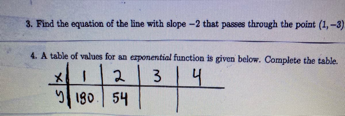 3. Find the equation of the line with slope -2 that passes through the point (1,-3).
4. A table of values for an erponential function is given below. Complete the table.
3 4
y 180
54
