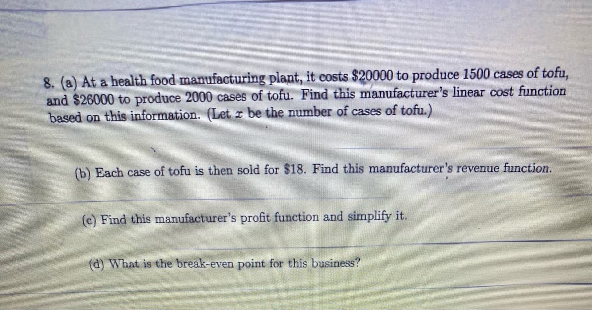 8. (a) At a health food manufacturing plant, it costs $20000 to produce 1500 cases of tofu,
and $26000 to produce 2000 cases of tofu. Find this manufacturer's linear cost function
based on this information. (Let r be the number of cases of tofu.)
(b) Each case of tofu is then sold for $18. Find this manufacturer's revenue function.
(c) Find this manufacturer's profit function and simplify it.
(d) What is the break-even point for this business?

