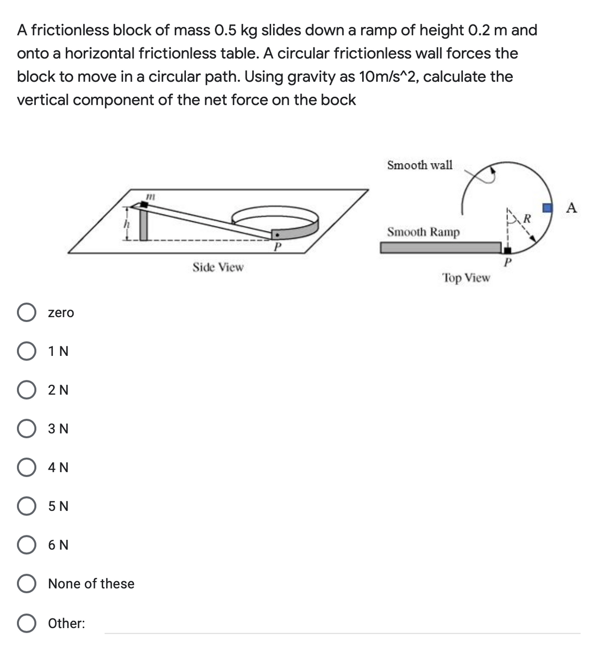 A frictionless block of mass 0.5 kg slides down a ramp of height 0.2 m and
onto a horizontal frictionless table. A circular frictionless wall forces the
block to move in a circular path. Using gravity as 10m/s^2, calculate the
vertical component of the net force on the bock
Smooth wall
A
Smooth Ramp
Side View
Top View
zero
О 1N
O 2 N
O 3 N
O 4 N
O 5 N
О 6N
O None of these
Other:
