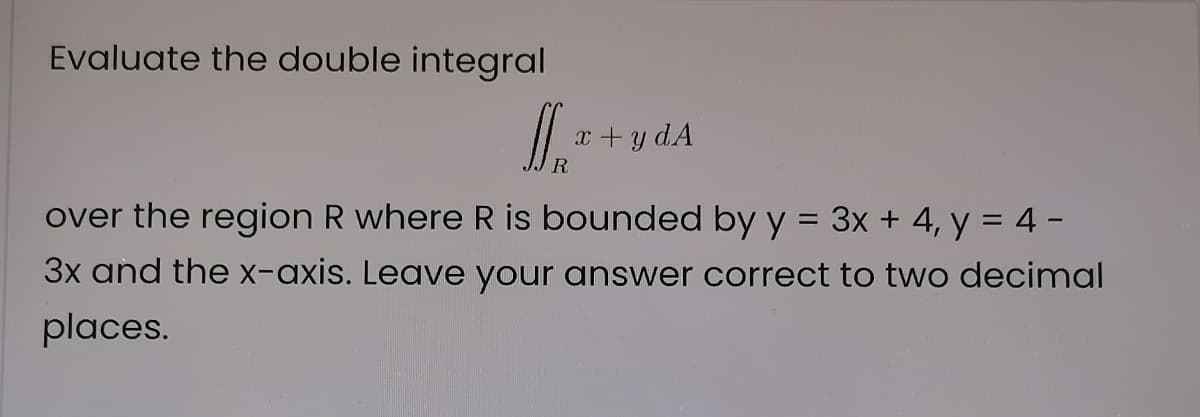Evaluate the double integral
x +y dA
over the region R where R is bounded by y = 3x + 4, y = 4 -
3x and the X-axis. Leave your answer correct to two decimal
places.
