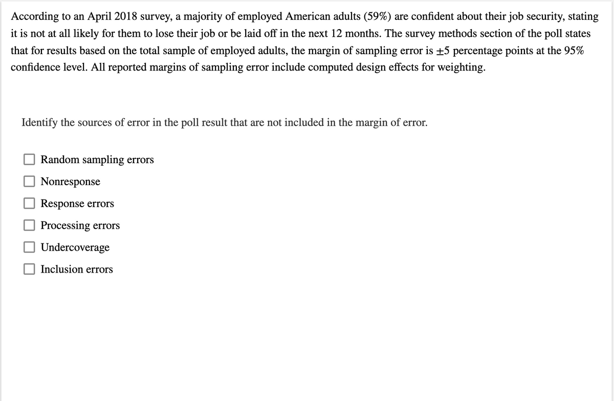 According to an April 2018 survey, a majority of employed American adults (59%) are confident about their job security, stating
it is not at all likely for them to lose their job or be laid off in the next 12 months. The survey methods section of the poll states
that for results based on the total sample of employed adults, the margin of sampling error is +5 percentage points at the 95%
confidence level. All reported margins of sampling error include computed design effects for weighting.
Identify the sources of error in the poll result that are not included in the margin of error.
Random sampling errors
O Nonresponse
Response errors
Processing errors
Undercoverage
Inclusion errors
