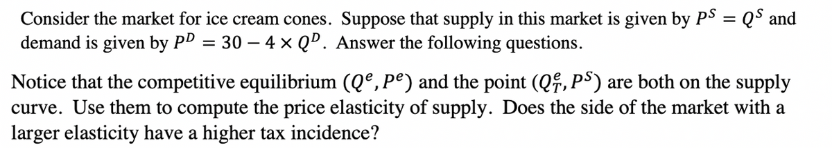 Consider the market for ice cream cones. Suppose that supply in this market is given by PS = Q$ and
demand is given by PD = 30 – 4 × QD. Answer the following questions.
Notice that the competitive equilibrium (Qº, Pº) and the point (Qf, PS) are both on the supply
curve. Use them to compute the price elasticity of supply. Does the side of the market with a
larger elasticity have a higher tax incidence?
