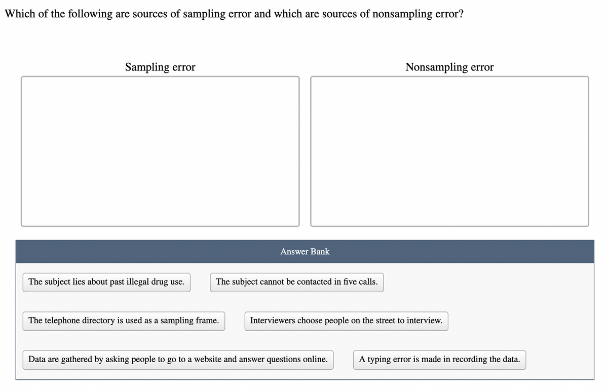 Which of the following are sources of sampling error and which are sources of nonsampling error?
Sampling error
Nonsampling error
Answer Bank
The subject lies about past illegal drug use.
The subject cannot be contacted in five calls.
The telephone directory is used as a sampling frame.
Interviewers choose people on the street to interview.
Data are gathered by asking people to go to a website and answer questions online.
A typing error is made in recording the data.
