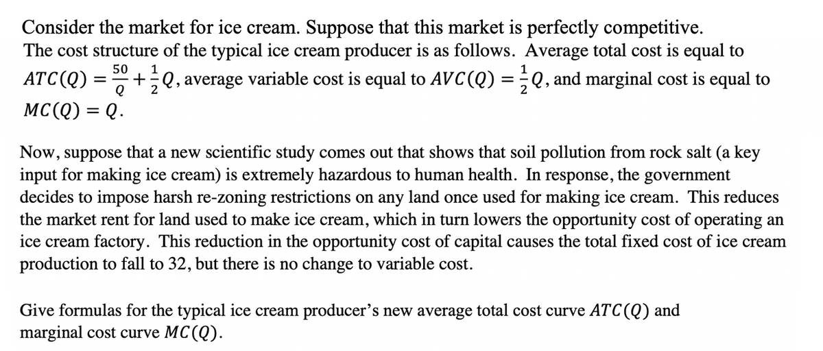 Consider the market for ice cream. Suppose that this market is perfectly competitive.
The cost structure of the typical ice cream producer is as follows. Average total cost is equal to
50
1
1
ATC(Q)
+÷Q, average variable cost is equal to AVC(Q) =;Q, and marginal cost is equal to
2
MC(Q) = Q.
Now, suppose that a new scientific study comes out that shows that soil pollution from rock salt (a key
input for making ice cream) is extremely hazardous to human health. In response, the government
decides to impose harsh re-zoning restrictions on any land once used for making ice cream. This reduces
the market rent for land used to make ice cream, which in turn lowers the opportunity cost of operating an
ice cream factory. This reduction in the opportunity cost of capital causes the total fixed cost of ice cream
production to fall to 32, but there is no change to variable cost.
Give formulas for the typical ice cream producer's new average total cost curve ATC(Q) and
marginal cost curve MC(Q).
