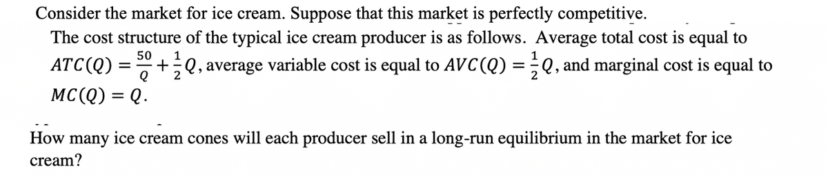 Consider the market for ice cream. Suppose that this market is perfectly competitive.
The cost structure of the typical ice cream producer is as follows. Average total cost is equal to
50
ATC(Q) =
+;Q, average variable cost is equal to AVC(Q)
Q, and marginal cost is equal to
MC(Q) = Q.
How many ice cream cones will each producer sell in a long-run equilibrium in the market for ice
cream?
