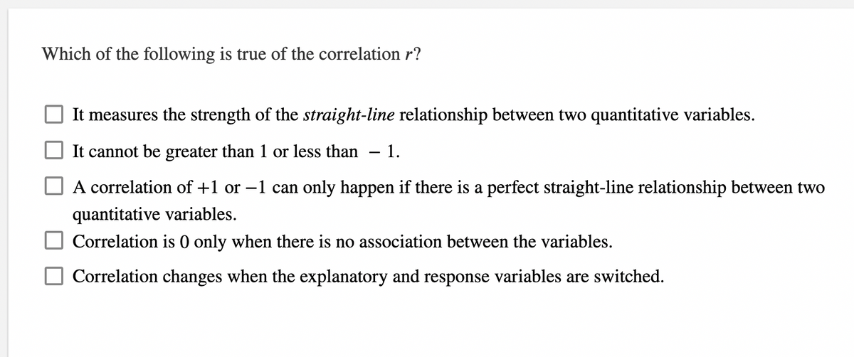 Which of the following is true of the correlation r?
It measures the strength of the straight-line relationship between two quantitative variables.
It cannot be greater than 1 or less than
1.
A correlation of +1 or –1 can only happen if there is a perfect straight-line relationship between two
quantitative variables.
Correlation is 0 only when there is no association between the variables.
Correlation changes when the explanatory and response variables are switched.
