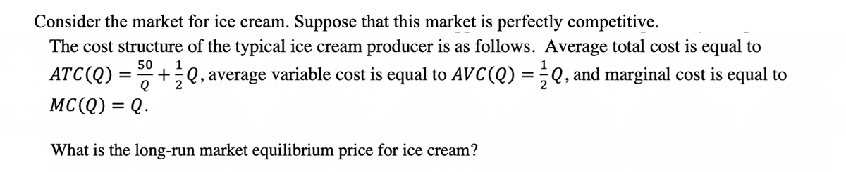 Consider the market for ice cream. Suppose that this market is perfectly competitive.
The cost structure of the typical ice cream producer is as follows. Average total cost is equal to
50
ATC(Q)
+;Q, average variable cost is equal to AVC(Q)
Q, and marginal cost is equal to
= -
2
2
MC(Q) = Q.
What is the long-run market equilibrium price for ice cream?
