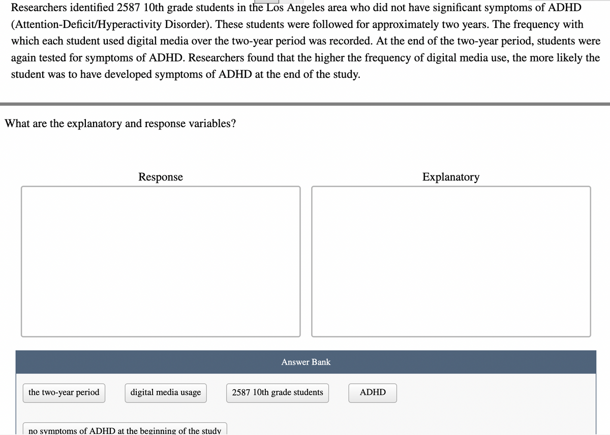 Researchers identified 2587 10th grade students in the Los Angeles area who did not have significant symptoms of ADHD
(Attention-Deficit/Hyperactivity Disorder). These students were followed for approximately two years. The frequency with
which each student used digital media over the two-year period was recorded. At the end of the two-year period, students were
again tested for symptoms of ADHD. Researchers found that the higher the frequency of digital media use, the more likely the
student was to have developed symptoms of ADHD at the end of the study.
What are the explanatory and response variables?
Response
Explanatory
Answer Bank
the two-year period
digital media usage
2587 10th grade students
ADHD
no symptoms of ADHD at the beginning of the study
