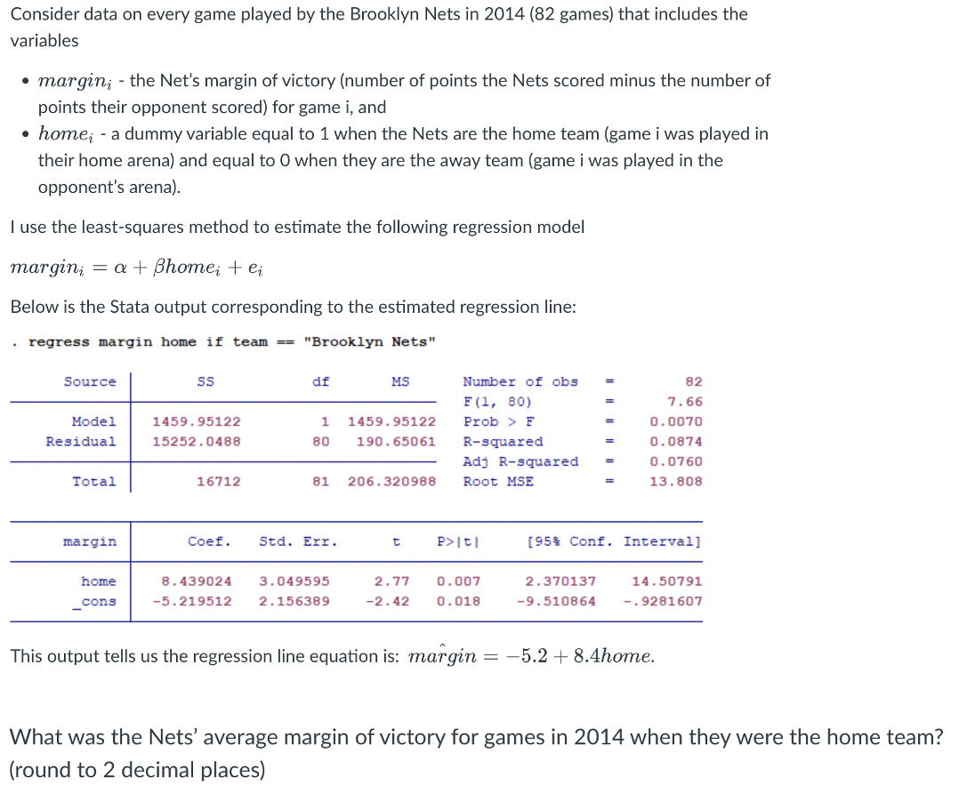 Consider data on every game played by the Brooklyn Nets in 2014 (82 games) that includes the
variables
●
marginį - the Net's margin of victory (number of points the Nets scored minus the number of
points their opponent scored) for game i, and
home; - a dummy variable equal to 1 when the Nets are the home team (game i was played in
their home arena) and equal to O when they are the away team (game i was played in the
opponent's arena).
I use the least-squares method to estimate the following regression model
margin, = a + ßhome; + ei
Below is the Stata output corresponding to the estimated regression line:
. regress margin home if team ==== "Brooklyn Nets".
Source
Model
Residual
Total
margin
home
__cons
SS
1459.95122
15252.0488
16712
df
1
80
Coef. Std. Err.
MS
81 206.320988
8.439024 3.049595
-5.219512 2.156389
1459.95122
190.65061
t
Number of obs
F(1, 80)
Prob > F
R-squared
P>|t|
2.77 0.007
-2.42 0.018
=
Adj R-squared =
Root MSE
=
2.370137
-9.510864
=
82
7.66
0.0070
0.0874
0.0760
13.808
[95% Conf. Interval]
14.50791
-.9281607
This output tells us the regression line equation is: margin: -5.2 + 8.4home.
What was the Nets' average margin of victory for games in 2014 when they were the home team?
(round to 2 decimal places)