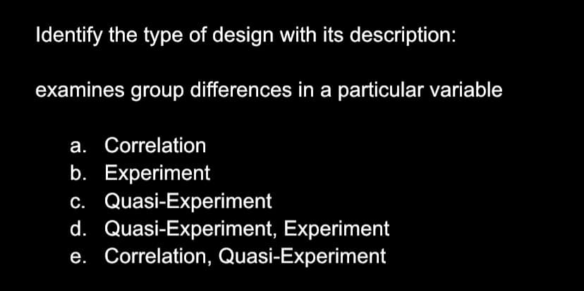 Identify the type of design with its description:
examines group differences in a particular variable
a. Correlation
b. Experiment
c. Quasi-Experiment
d. Quasi-Experiment, Experiment
e. Correlation, Quasi-Experiment