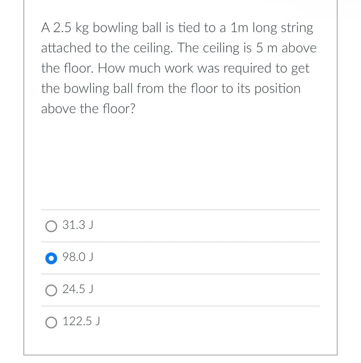 A 2.5 kg bowling ball is tied to a 1m long string
attached to the ceiling. The ceiling is 5 m above
the floor. How much work was required to get
the bowling ball from the floor to its position
above the floor?
O 31.3 J
●98.0 J
O 24.5 J
122.5 J