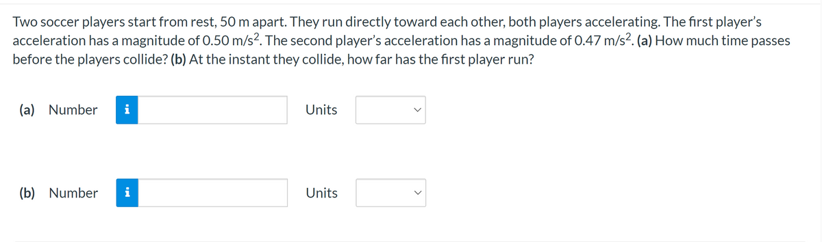 Two soccer players start from rest, 50 m apart. They run directly toward each other, both players accelerating. The first player's
acceleration has a magnitude of 0.50 m/s². The second player's acceleration has a magnitude of 0.47 m/s². (a) How much time passes
before the players collide? (b) At the instant they collide, how far has the first player run?
(a) Number
MI
(b) Number i
Units
Units