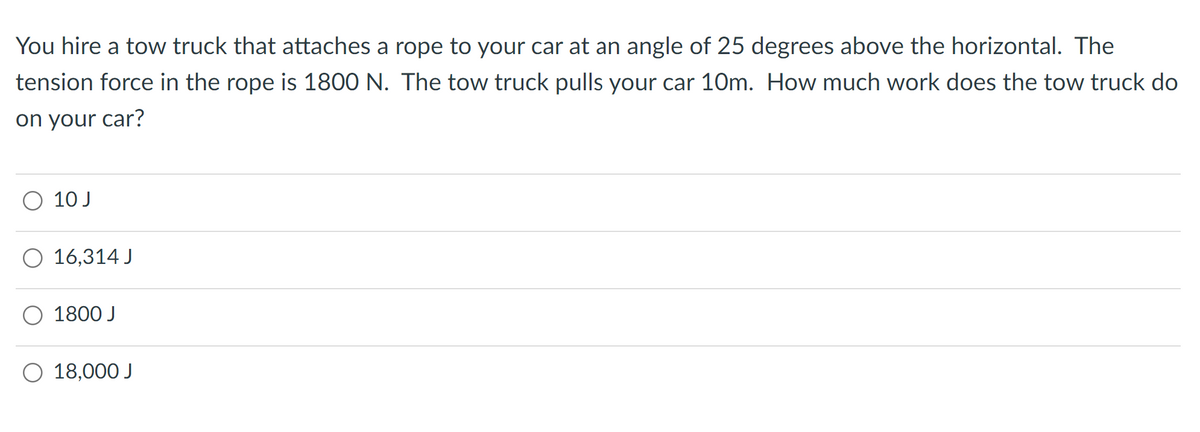 You hire a tow truck that attaches a rope to your car at an angle of 25 degrees above the horizontal. The
tension force in the rope is 1800 N. The tow truck pulls your car 10m. How much work does the tow truck do
on your car?
O 10 J
O 16,314 J
1800 J
O 18,000 J