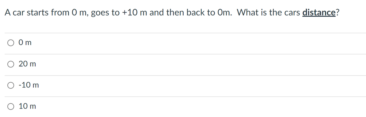 A car starts from 0 m, goes to +10 m and then back to Om. What is the cars distance?
0 m
O 20 m
O -10 m
O 10 m