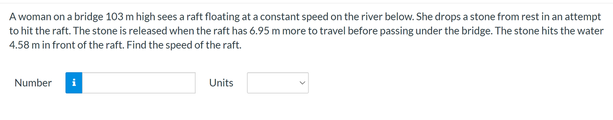 A woman on a bridge 103 m high sees a raft floating at a constant speed on the river below. She drops a stone from rest in an attempt
to hit the raft. The stone is released when the raft has 6.95 m more to travel before passing under the bridge. The stone hits the water
4.58 m in front of the raft. Find the speed of the raft.
Number i
Units