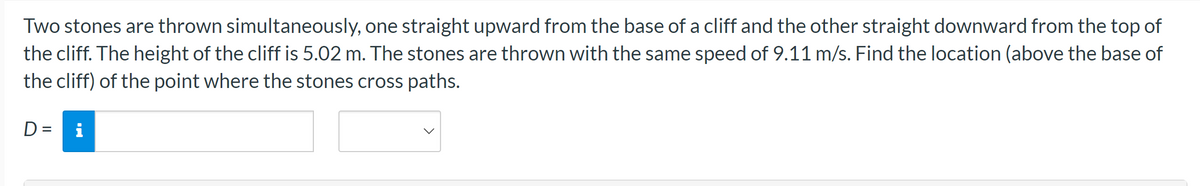 Two stones are thrown simultaneously, one straight upward from the base of a cliff and the other straight downward from the top of
the cliff. The height of the cliff is 5.02 m. The stones are thrown with the same speed of 9.11 m/s. Find the location (above the base of
the cliff) of the point where the stones cross paths.
D= i